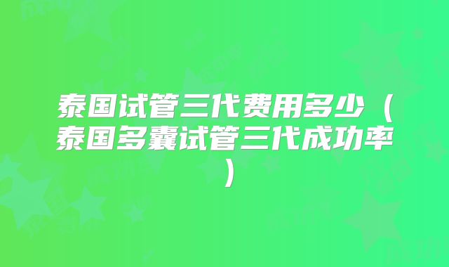 泰国试管三代费用多少(泰国多囊试管三代成功率)