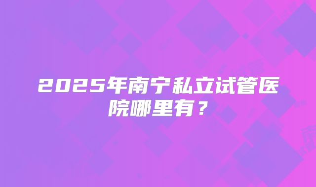 2025年南宁私立试管医院哪里有？