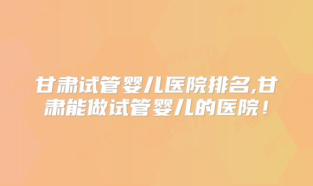 甘肃试管婴儿医院排名,甘肃能做试管婴儿的医院!