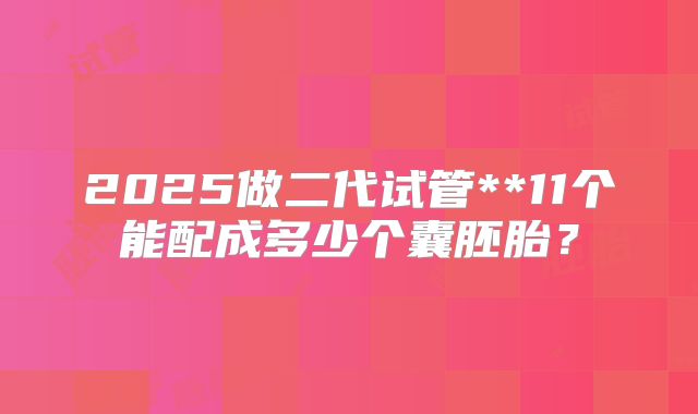 2025做二代试管**11个能配成多少个囊胚胎？