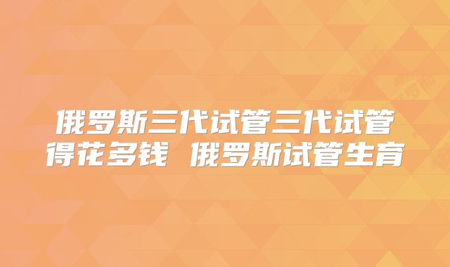 俄罗斯三代试管三代试管得花多钱 俄罗斯试管生育