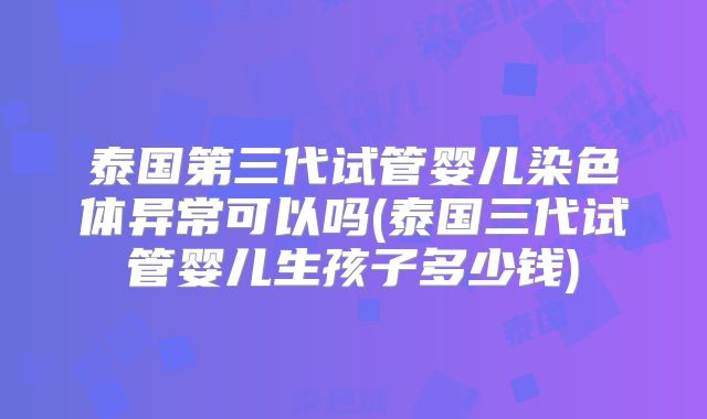 泰国第三代试管婴儿染色体异常可以吗(泰国三代试管婴儿生孩子多少钱)