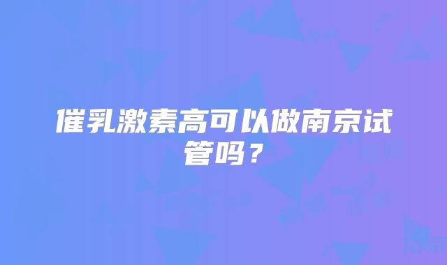 催乳激素高可以做南京试管吗？