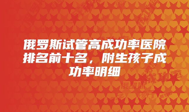 俄罗斯试管高成功率医院排名前十名,附生孩子成功率明细