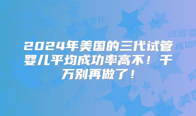 2024年美国的三代试管婴儿平均成功率高不!千万别再做了!