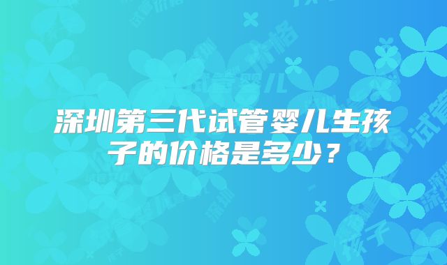 深圳第三代试管婴儿生孩子的价格是多少？