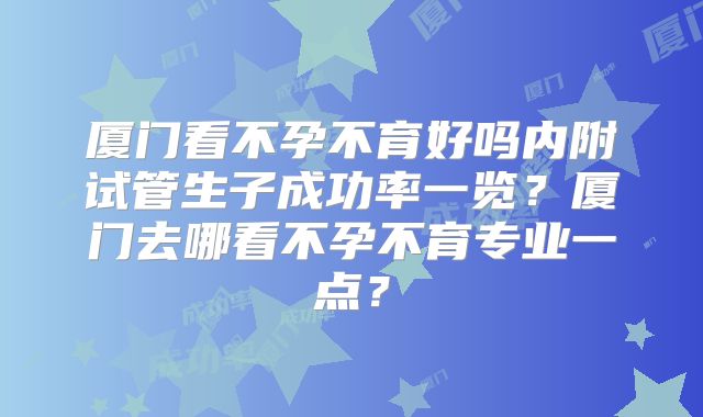 厦门看不孕不育好吗内附试管生子成功率一览？厦门去哪看不孕不育专业一点？