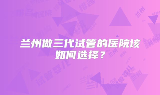 兰州做三代试管的医院该如何选择？