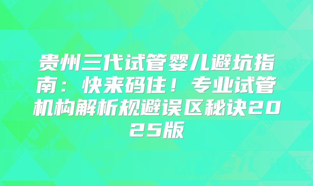 贵州三代试管婴儿避坑指南:快来码住!专业试管机构解析规避误区秘诀2025版