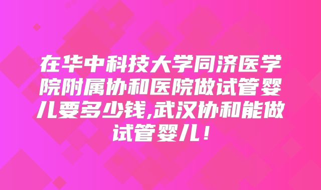 在华中科技大学同济医学院附属协和医院做试管婴儿要多少钱,武汉协和能做试管婴儿！