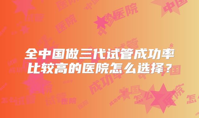 全中国做三代试管成功率比较高的医院怎么选择？