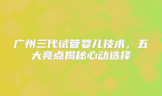 广州三代试管婴儿技术，五大亮点揭秘心动选择