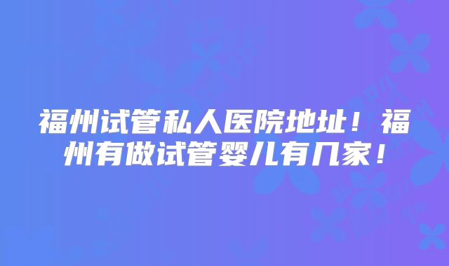 福州试管私人医院地址！福州有做试管婴儿有几家！