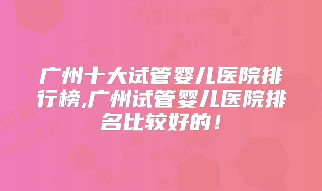广州十大试管婴儿医院排行榜,广州试管婴儿医院排名比较好的！