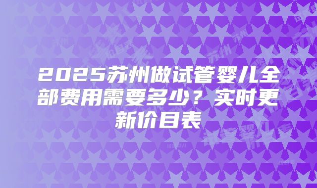 2025苏州做试管婴儿全部费用需要多少?实时更新价目表