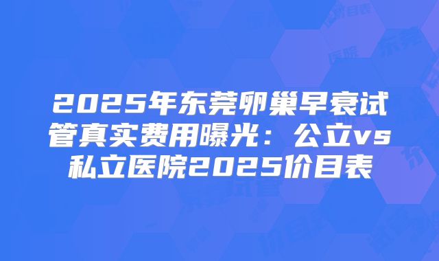 2025年东莞卵巢早衰试管真实费用曝光:公立vs私立医院2025价目表
