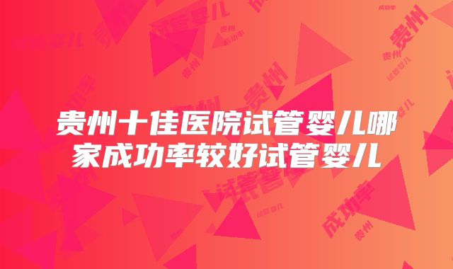 贵州十佳医院试管婴儿哪家成功率较好试管婴儿