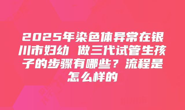 2025年染色体异常在银川市妇幼 做三代试管生孩子的步骤有哪些?流程是怎么样的