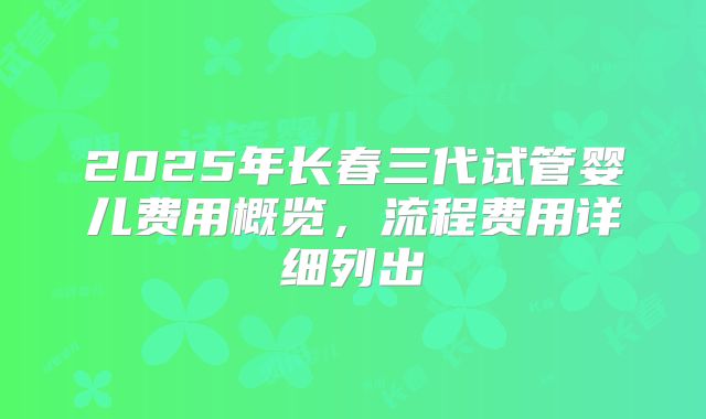 2025年长春三代试管婴儿费用概览，流程费用详细列出