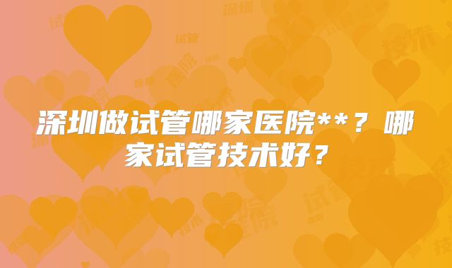 深圳做试管哪家医院**?哪家试管技术好?