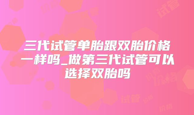 三代试管单胎跟双胎价格一样吗_做第三代试管可以选择双胎吗