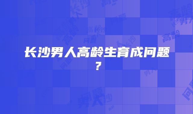 长沙男人高龄生育成问题？