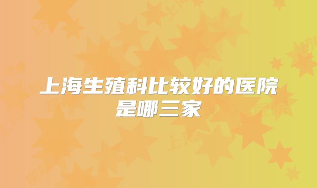 上海生殖科比较好的医院是哪三家