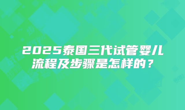 2025泰国三代试管婴儿流程及步骤是怎样的？