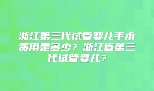 浙江第三代试管婴儿手术费用是多少？浙江省第三代试管婴儿？