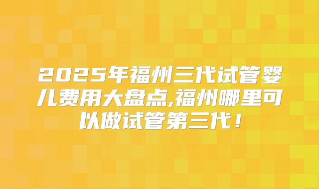 2025年福州三代试管婴儿费用大盘点,福州哪里可以做试管第三代！