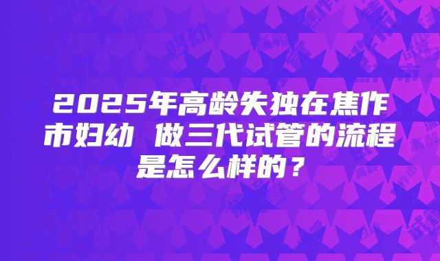 2025年高龄失独在焦作市妇幼 做三代试管的流程是怎么样的？