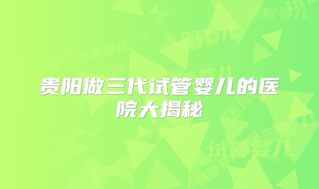 贵阳做三代试管婴儿的医院大揭秘