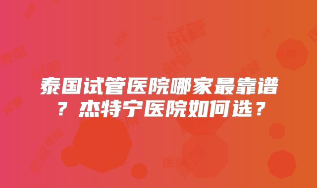 泰国试管医院哪家最靠谱？杰特宁医院如何选？