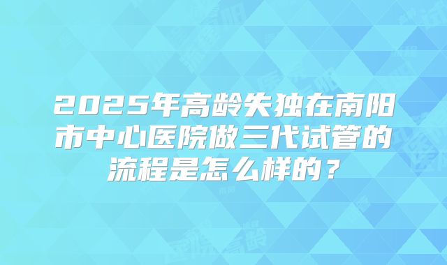 2025年高龄失独在南阳市中心医院做三代试管的流程是怎么样的？
