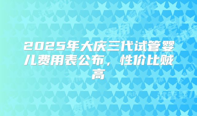 2025年大庆三代试管婴儿费用表公布，性价比贼高