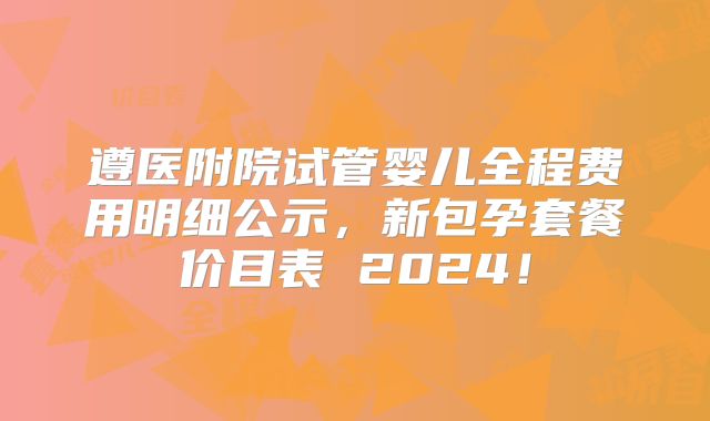 遵医附院试管婴儿全程费用明细公示，新包孕套餐价目表 2024！