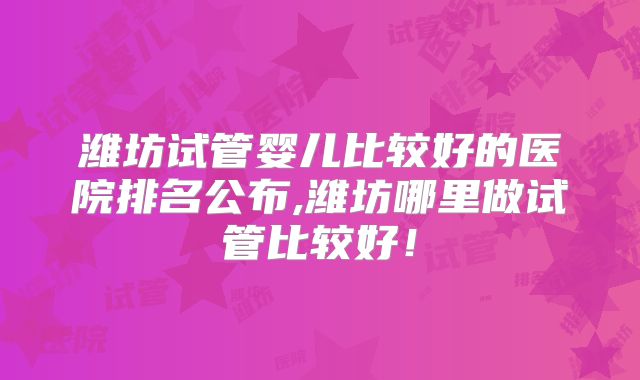 潍坊试管婴儿比较好的医院排名公布,潍坊哪里做试管比较好！