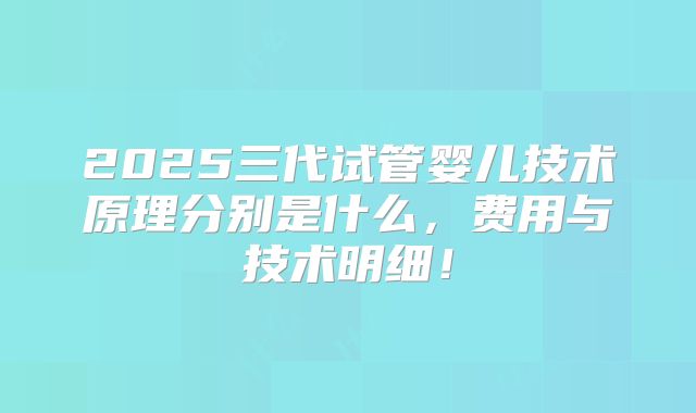 2025三代试管婴儿技术原理分别是什么，费用与技术明细！