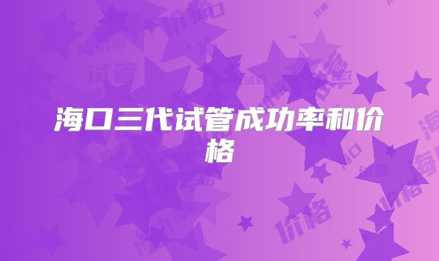 海口三代试管成功率和价格