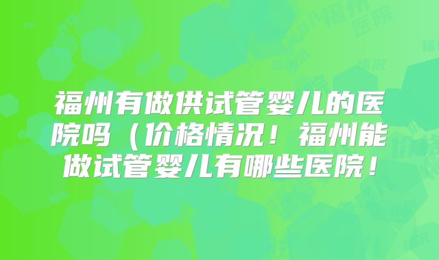 福州有做供试管婴儿的医院吗（价格情况！福州能做试管婴儿有哪些医院！