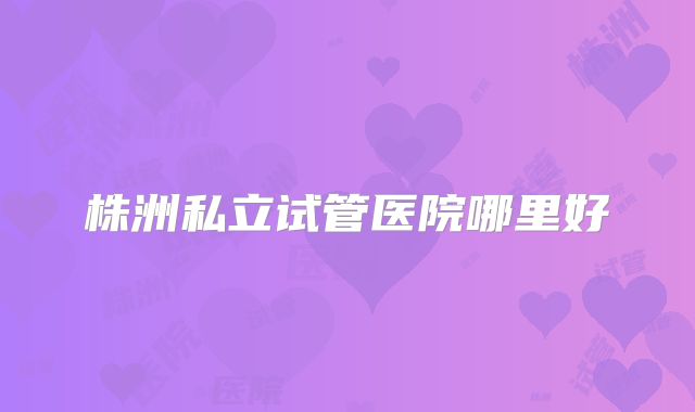 株洲私立试管医院哪里好