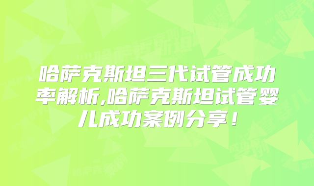 哈萨克斯坦三代试管成功率解析,哈萨克斯坦试管婴儿成功案例分享！