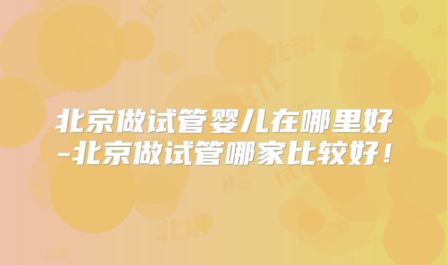 北京做试管婴儿在哪里好-北京做试管哪家比较好!