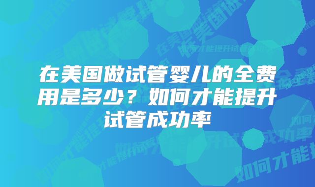 在美国做试管婴儿的全费用是多少？如何才能提升试管成功率