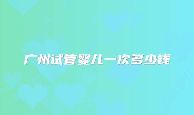 广州试管婴儿一次多少钱