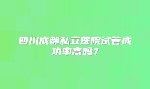 四川成都私立医院试管成功率高吗？