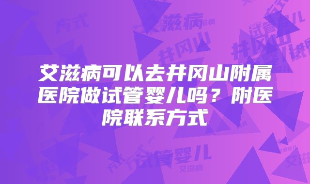 艾滋病可以去井冈山附属医院做试管婴儿吗?附医院联系方式