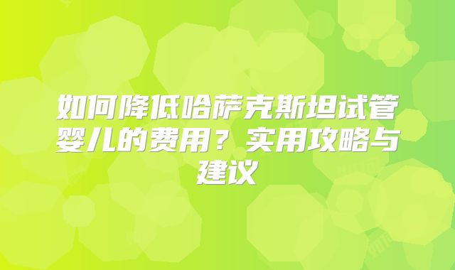 如何降低哈萨克斯坦试管婴儿的费用？实用攻略与建议