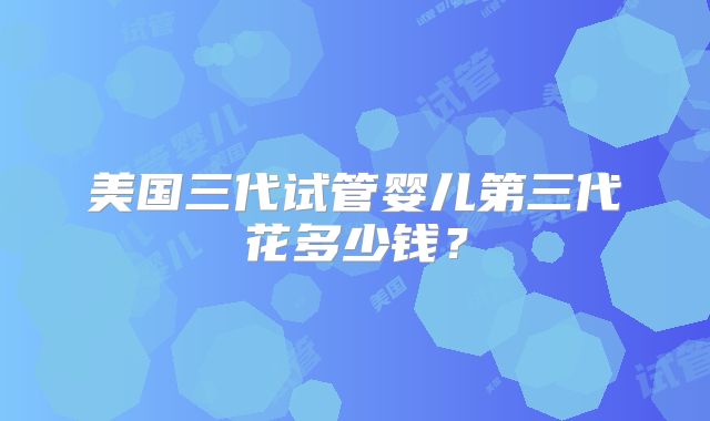 美国三代试管婴儿第三代花多少钱？