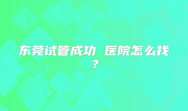 东莞试管成功 医院怎么找？